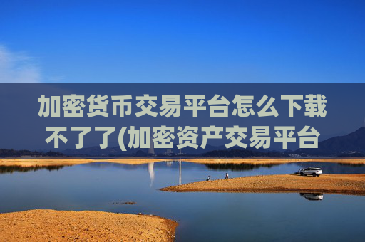 加密货币交易平台怎么下载不了了(加密资产交易平台实用客户端)
