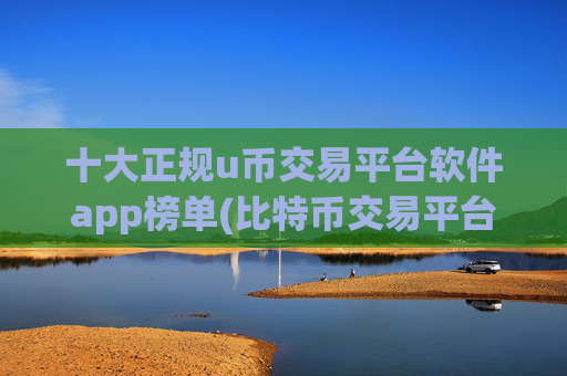 十大正规u币交易平台软件app榜单(比特币交易平台利器)